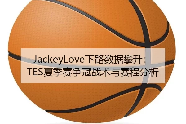 JackeyLove下路数据攀升：TES夏季赛争冠战术与赛程分析