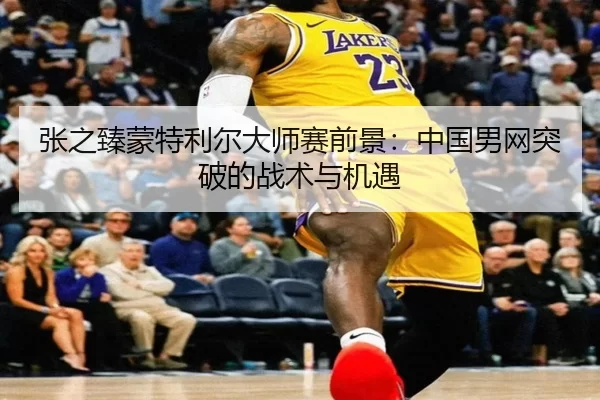 张之臻蒙特利尔大师赛前景：中国男网突破的战术与机遇